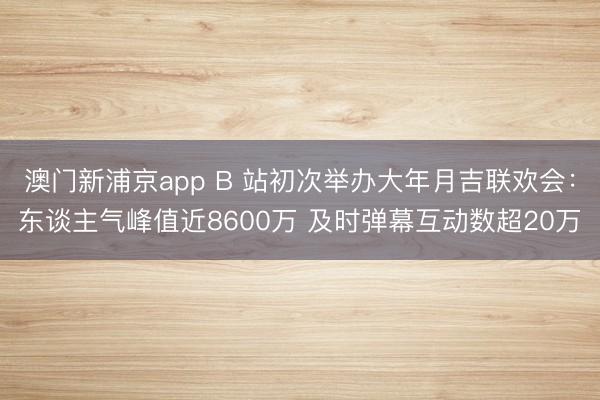 澳门新浦京app B 站初次举办大年月吉联欢会：东谈主气峰值近8600万 及时弹幕互动数超20万