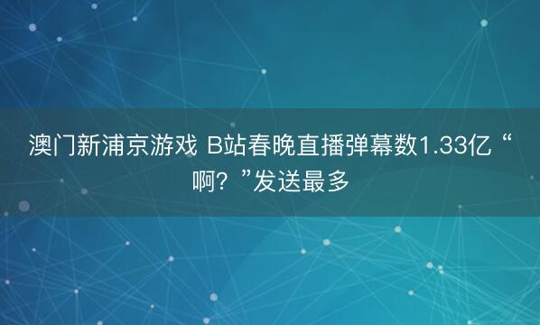 澳门新浦京游戏 B站春晚直播弹幕数1.33亿 “啊？”发送最多