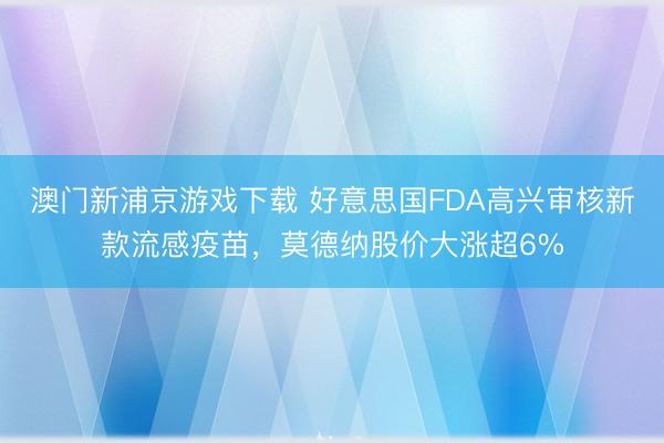 澳门新浦京游戏下载 好意思国FDA高兴审核新款流感疫苗，莫德纳股价大涨超6%
