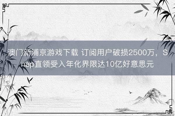 澳门新浦京游戏下载 订阅用户破损2500万，Snap直领受入年化界限达10亿好意思元