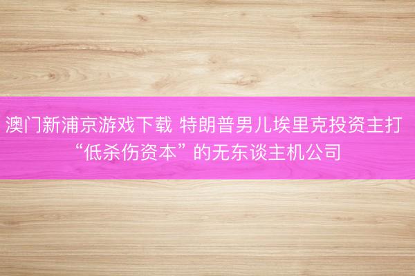 澳门新浦京游戏下载 特朗普男儿埃里克投资主打 “低杀伤资本” 的无东谈主机公司
