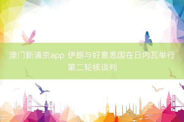 澳门新浦京app 伊朗与好意思国在日内瓦举行第二轮核谈判