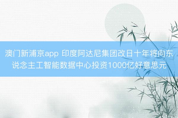 澳门新浦京app 印度阿达尼集团改日十年将向东说念主工智能数据中心投资1000亿好意思元