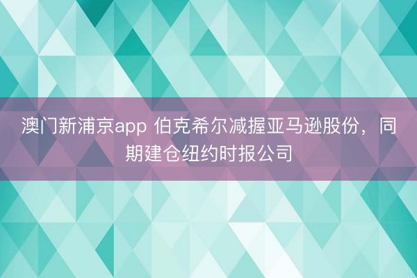 澳门新浦京app 伯克希尔减握亚马逊股份，同期建仓纽约时报公司