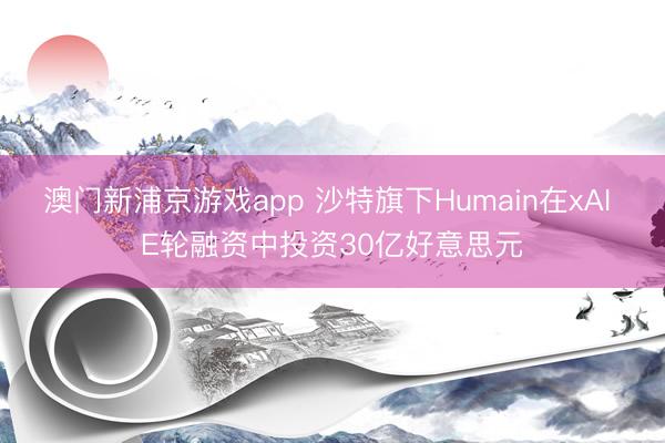 澳门新浦京游戏app 沙特旗下Humain在xAI E轮融资中投资30亿好意思元