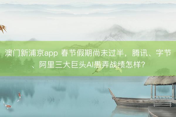 澳门新浦京app 春节假期尚未过半，腾讯、字节、阿里三大巨头AI愚弄战绩怎样？