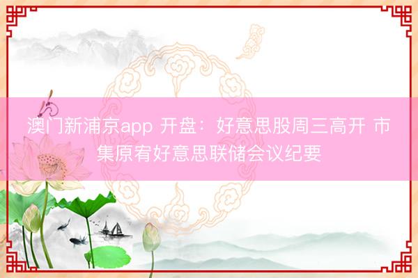 澳门新浦京app 开盘：好意思股周三高开 市集原宥好意思联储会议纪要