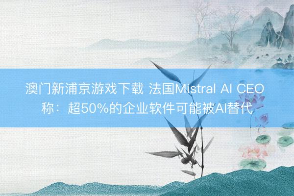 澳门新浦京游戏下载 法国Mistral AI CEO 称：超50%的企业软件可能被AI替代