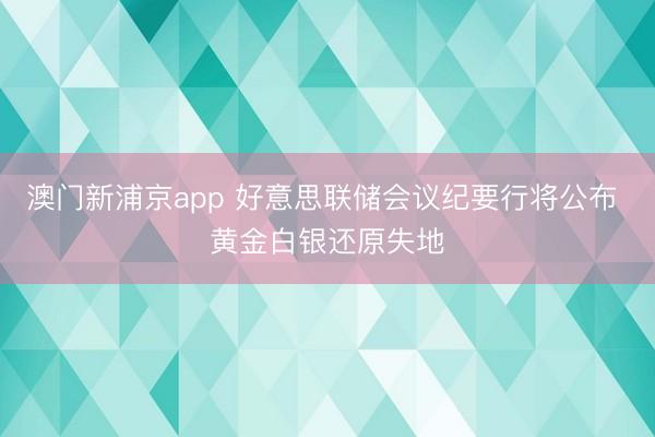澳门新浦京app 好意思联储会议纪要行将公布 黄金白银还原失地