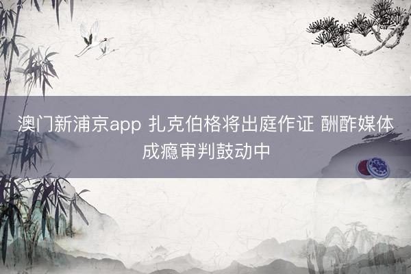 澳门新浦京app 扎克伯格将出庭作证 酬酢媒体成瘾审判鼓动中