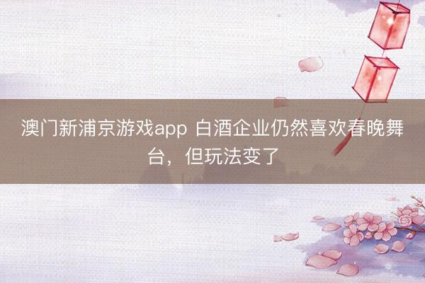 澳门新浦京游戏app 白酒企业仍然喜欢春晚舞台，但玩法变了