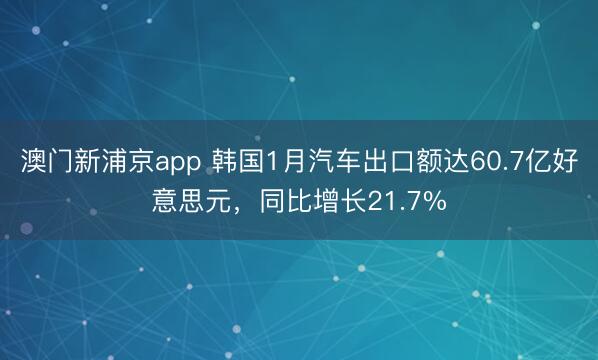 澳门新浦京app 韩国1月汽车出口额达60.7亿好意思元，同比增长21.7%