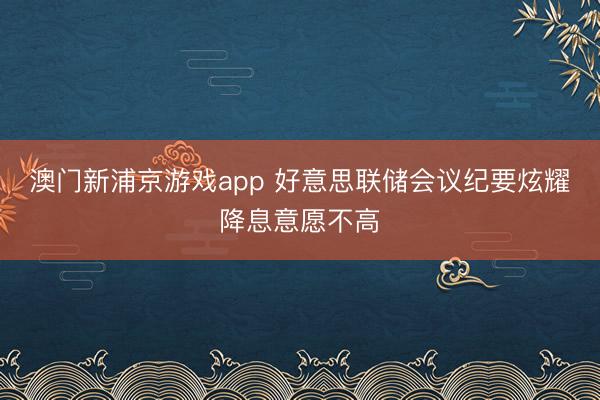 澳门新浦京游戏app 好意思联储会议纪要炫耀降息意愿不高