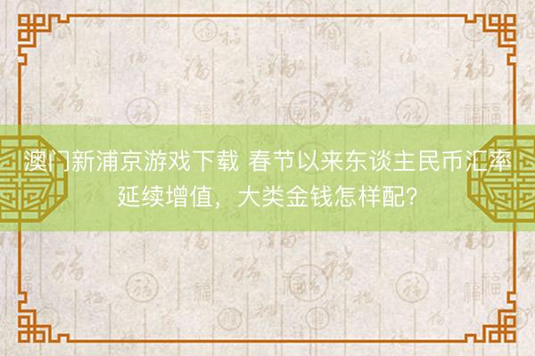 澳门新浦京游戏下载 春节以来东谈主民币汇率延续增值，大类金钱怎样配？