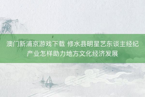 澳门新浦京游戏下载 修水县明星艺东谈主经纪产业怎样助力地方文化经济发展