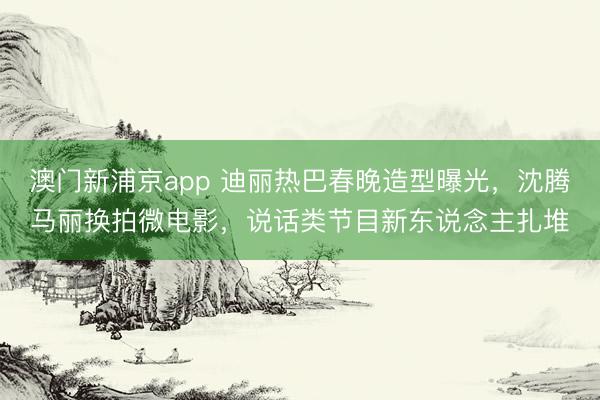 澳门新浦京app 迪丽热巴春晚造型曝光，沈腾马丽换拍微电影，说话类节目新东说念主扎堆