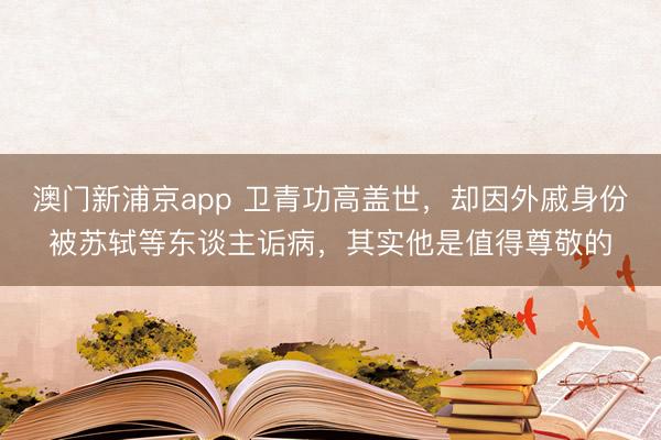 澳门新浦京app 卫青功高盖世，却因外戚身份被苏轼等东谈主诟病，其实他是值得尊敬的