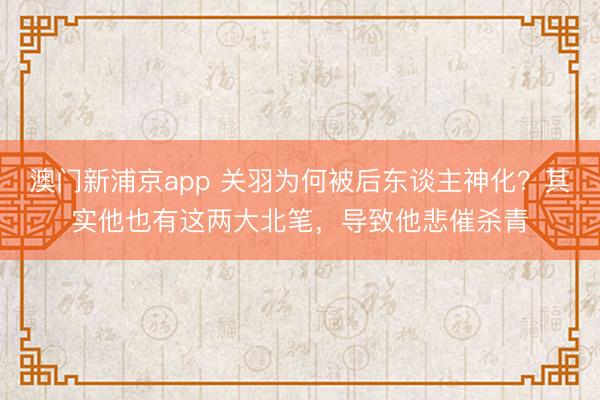 澳门新浦京app 关羽为何被后东谈主神化?其实他也有这两大北笔,导致他悲催杀青