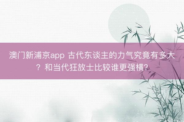 澳门新浦京app 古代东谈主的力气究竟有多大？和当代狂放士比较谁更强横？