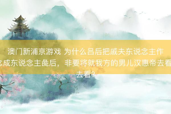 澳门新浦京游戏 为什么吕后把戚夫东说念主作念成东说念主彘后，非要将就我方的男儿汉惠帝去看？