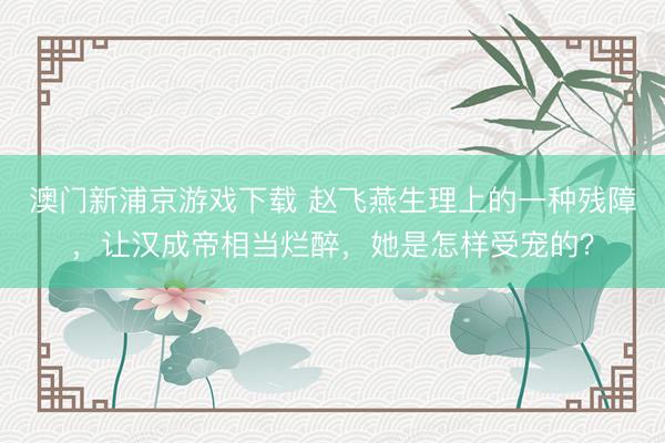 澳门新浦京游戏下载 赵飞燕生理上的一种残障，让汉成帝相当烂醉，她是怎样受宠的？