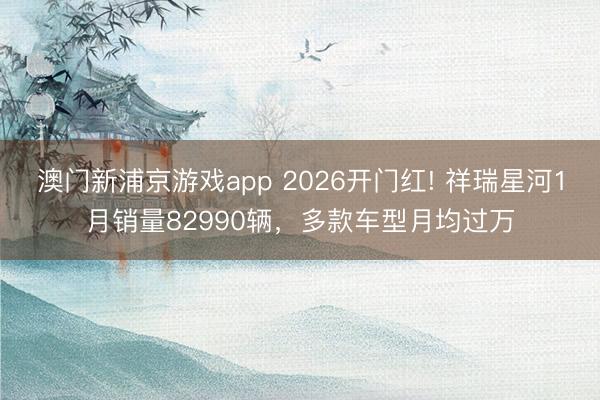 澳门新浦京游戏app 2026开门红! 祥瑞星河1月销量82990辆,多款车型月均过万