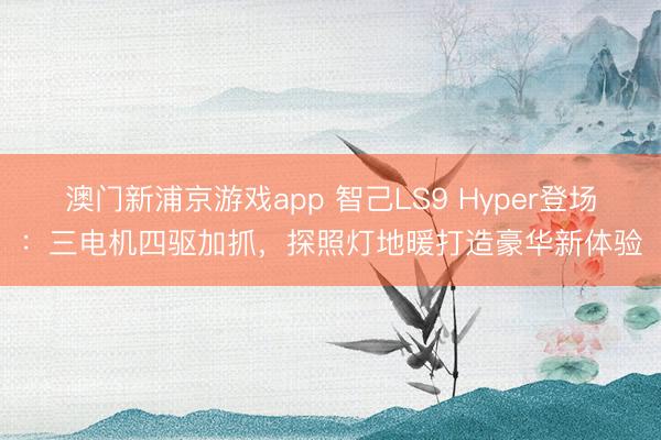 澳门新浦京游戏app 智己LS9 Hyper登场：三电机四驱加抓，探照灯地暖打造豪华新体验
