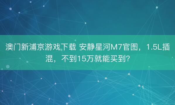 澳门新浦京游戏下载 安静星河M7官图，1.5L插混，不到15万就能买到?