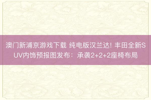 澳门新浦京游戏下载 纯电版汉兰达! 丰田全新SUV内饰预报图发布：承袭2+2+2座椅布局