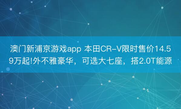 澳门新浦京游戏app 本田CR-V限时售价14.59万起!外不雅豪华,可选大七座,搭2.0T能源