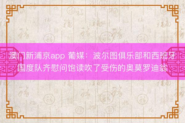 澳门新浦京app 葡媒：波尔图俱乐部和西班牙国度队齐慰问饱读吹了受伤的奥莫罗迪翁