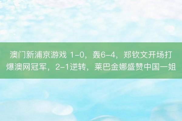 澳门新浦京游戏 1-0,轰6-4,郑钦文开场打爆澳网冠军,2-1逆转,莱巴金娜盛赞中国一姐