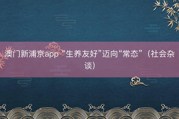 澳门新浦京app “生养友好”迈向“常态”(社会杂谈)