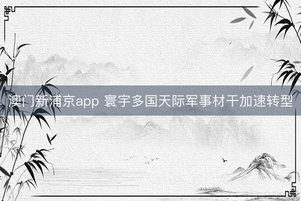 澳门新浦京app 寰宇多国天际军事材干加速转型