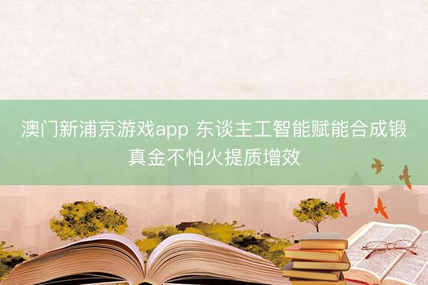 澳门新浦京游戏app 东谈主工智能赋能合成锻真金不怕火提质增效