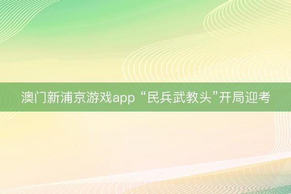 澳门新浦京游戏app “民兵武教头”开局迎考