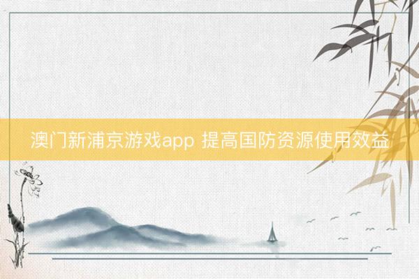 澳门新浦京游戏app 提高国防资源使用效益