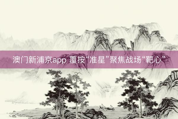 澳门新浦京app 覆按“准星”聚焦战场“靶心”