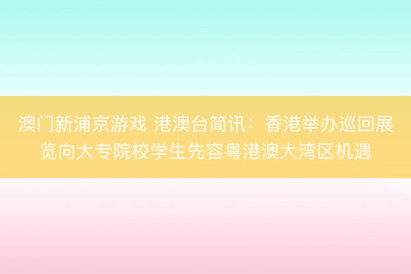 澳门新浦京游戏 港澳台简讯:香港举办巡回展览向大专院校学生先容粤港澳大湾区机遇