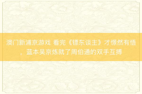 澳门新浦京游戏 看完《镖东谈主》才憬然有悟，蓝本吴京炼就了周伯通的双手互搏