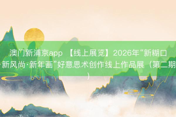 澳门新浦京app 【线上展览】2026年“新糊口·新风尚·新年画”好意思术创作线上作品展（第二期）