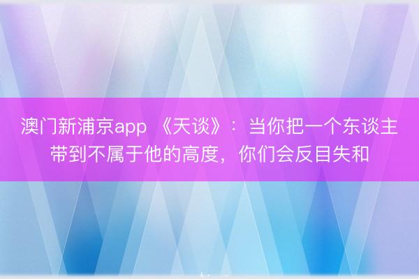 澳门新浦京app 《天谈》:当你把一个东谈主带到不属于他的高度,你们会反目失和