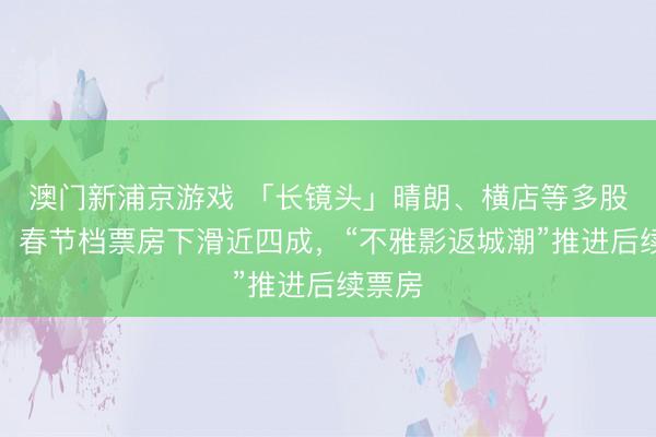 澳门新浦京游戏 「长镜头」晴朗、横店等多股跌停!春节档票房下滑近四成,“不雅影返城潮”推进后续票房