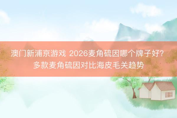 澳门新浦京游戏 2026麦角硫因哪个牌子好? 多款麦角硫因对比海皮毛关趋势