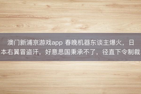 澳门新浦京游戏app 春晚机器东谈主爆火,日本右翼冒盗汗,好意思国秉承不了,径直下令制裁