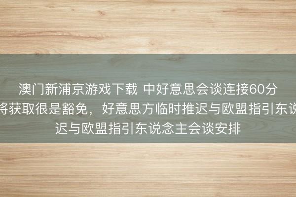 澳门新浦京游戏下载 中好意思会谈连接60分钟，鲁比奥或将获取很是豁免，好意思方临时推迟与欧盟指引东说念主会谈安排