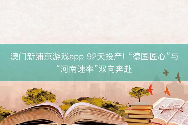澳门新浦京游戏app 92天投产! “德国匠心”与“河南速率”双向奔赴