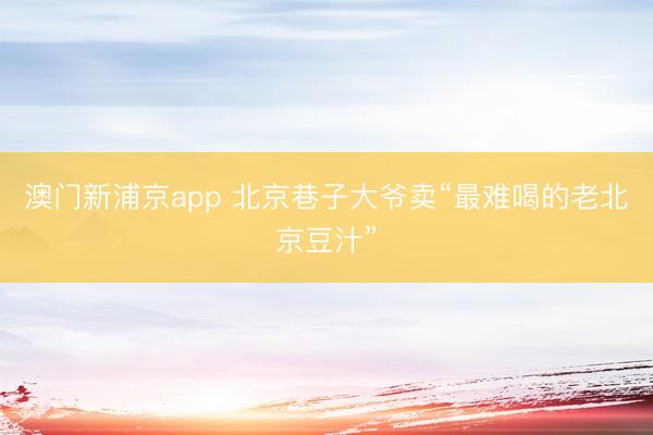 澳门新浦京app 北京巷子大爷卖“最难喝的老北京豆汁”