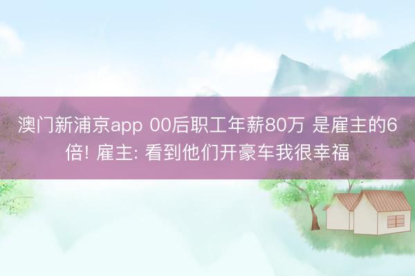 澳门新浦京app 00后职工年薪80万 是雇主的6倍! 雇主: 看到他们开豪车我很幸福