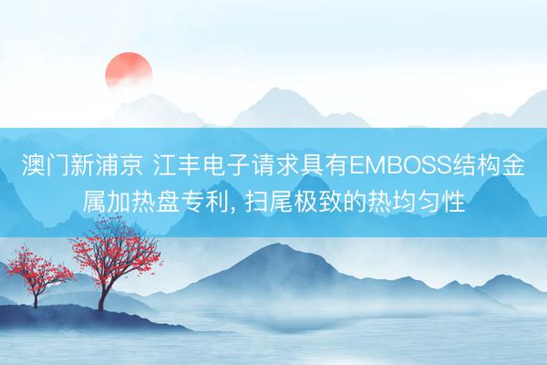 澳门新浦京 江丰电子请求具有EMBOSS结构金属加热盘专利， 扫尾极致的热均匀性
